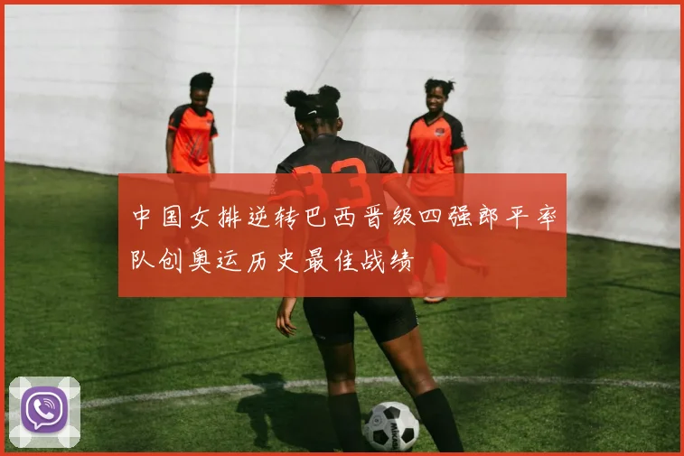 中国女排逆转巴西晋级四强郎平率队创奥运历史最佳战绩