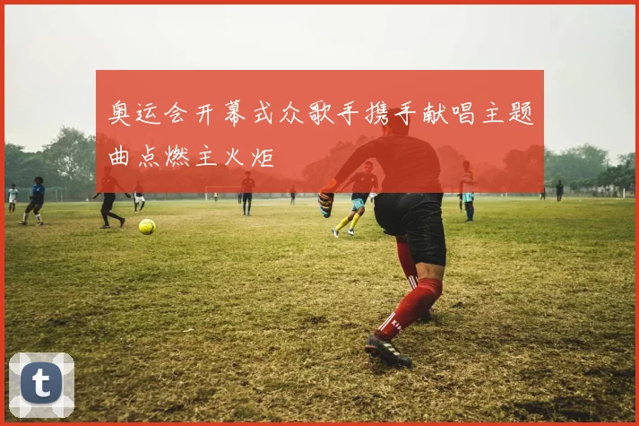 奥运会开幕式众歌手携手献唱主题曲点燃主火炬