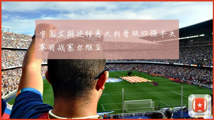 中国女排逆转意大利晋级四强半决赛将战塞尔维亚