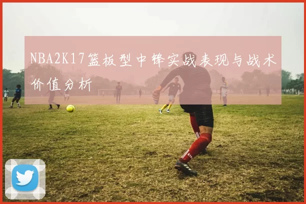 NBA2K17篮板型中锋实战表现与战术价值分析