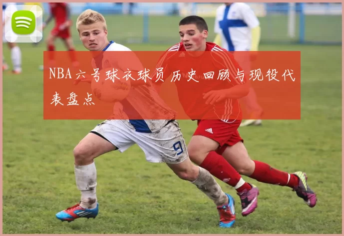 NBA六号球衣球员历史回顾与现役代表盘点