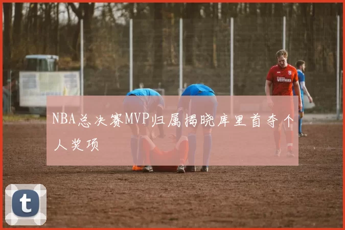 NBA总决赛MVP归属揭晓库里首夺个人奖项