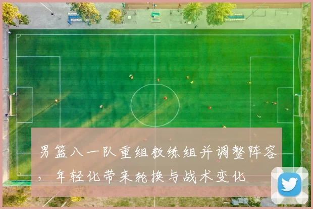 男篮八一队重组教练组并调整阵容,年轻化带来轮换与战术变化