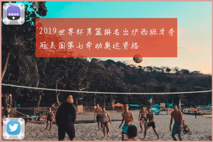 2019世界杯男篮排名出炉西班牙夺冠美国第七牵动奥运资格