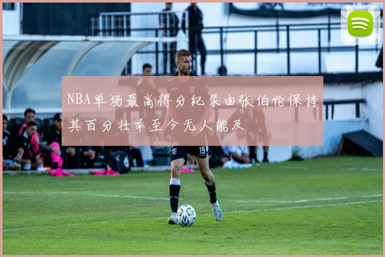 NBA单场最高得分纪录由张伯伦保持其百分壮举至今无人能及