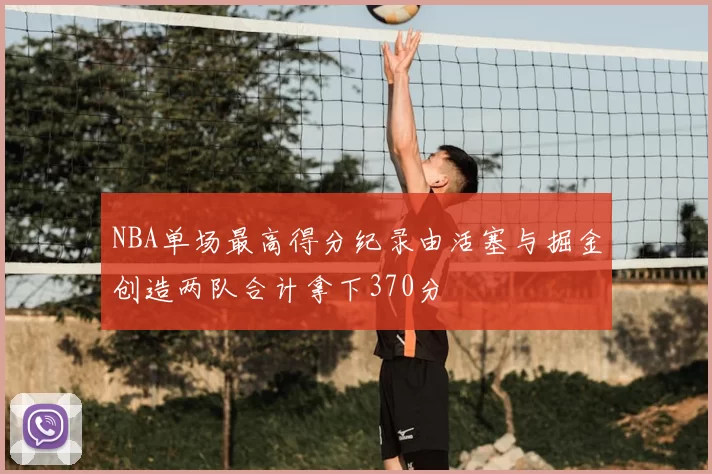 NBA单场最高得分纪录由活塞与掘金创造两队合计拿下370分
