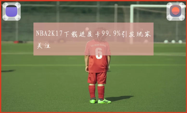 NBA2K17下载进度卡99.9%引发玩家关注