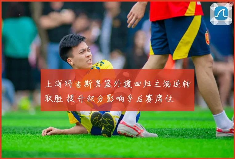 上海玛吉斯男篮外援回归主场逆转取胜 提升积分影响季后赛席位