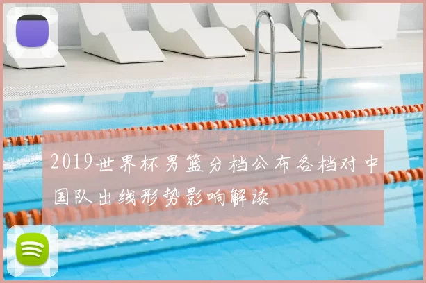 2019世界杯男篮分档公布各档对中国队出线形势影响解读