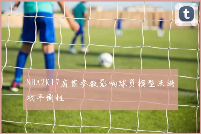 NBA2K17肩宽参数影响球员模型及游戏平衡性